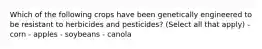 Which of the following crops have been genetically engineered to be resistant to herbicides and pesticides? (Select all that apply) - corn - apples - soybeans - canola