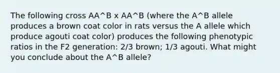 The following cross AA^B x AA^B (where the A^B allele produces a brown coat color in rats versus the A allele which produce agouti coat color) produces the following phenotypic ratios in the F2 generation: 2/3 brown; 1/3 agouti. What might you conclude about the A^B allele?