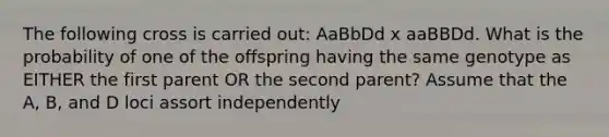 The following cross is carried out: AaBbDd x aaBBDd. What is the probability of one of the offspring having the same genotype as EITHER the first parent OR the second parent? Assume that the A, B, and D loci assort independently