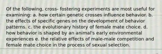 Of the following, cross- fostering experiments are most useful for examining: a. how certain genetic crosses influence behavior. b. the effects of specific genes on the development of behavior patterns. c. the evolutionary history of female mate choice. d. how behavior is shaped by an animal's early environmental experiences e. the relative effects of male-male competition and female mate choice in the process of sexual selection.