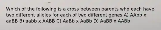 Which of the following is a cross between parents who each have two different alleles for each of two different genes A) AAbb x aaBB B) aabb x AABB C) AaBb x AaBb D) AaBB x AABb