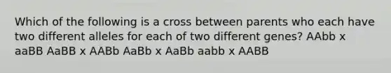 Which of the following is a cross between parents who each have two different alleles for each of two different genes? AAbb x aaBB AaBB x AABb AaBb x AaBb aabb x AABB