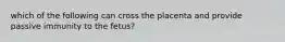 which of the following can cross the placenta and provide passive immunity to the fetus?