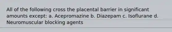 All of the following cross the placental barrier in significant amounts except: a. Acepromazine b. Diazepam c. Isoflurane d. Neuromuscular blocking agents