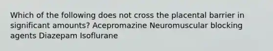 Which of the following does not cross the placental barrier in significant amounts? Acepromazine Neuromuscular blocking agents Diazepam Isoflurane