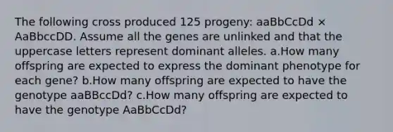 The following cross produced 125 progeny: aaBbCcDd × AaBbccDD. Assume all the genes are unlinked and that the uppercase letters represent dominant alleles. a.How many offspring are expected to express the dominant phenotype for each gene? b.How many offspring are expected to have the genotype aaBBccDd? c.How many offspring are expected to have the genotype AaBbCcDd?