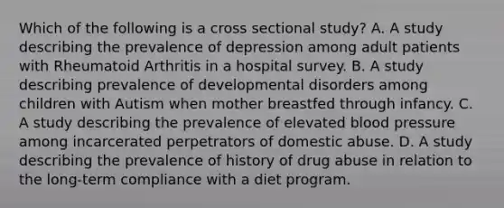 Which of the following is a cross sectional study? A. A study describing the prevalence of depression among adult patients with Rheumatoid Arthritis in a hospital survey. B. A study describing prevalence of developmental disorders among children with Autism when mother breastfed through infancy. C. A study describing the prevalence of elevated blood pressure among incarcerated perpetrators of domestic abuse. D. A study describing the prevalence of history of drug abuse in relation to the long-term compliance with a diet program.