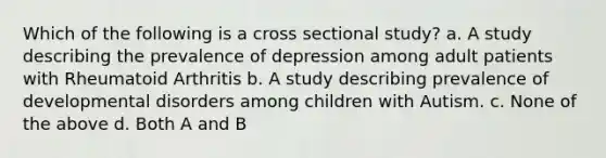 Which of the following is a cross sectional study? a. A study describing the prevalence of depression among adult patients with Rheumatoid Arthritis b. A study describing prevalence of developmental disorders among children with Autism. c. None of the above d. Both A and B