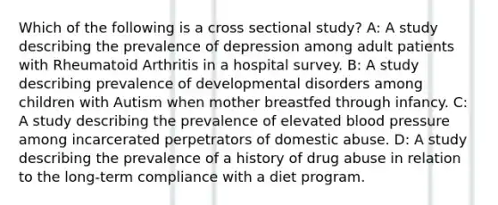 Which of the following is a cross sectional study? A: A study describing the prevalence of depression among adult patients with Rheumatoid Arthritis in a hospital survey. B: A study describing prevalence of developmental disorders among children with Autism when mother breastfed through infancy. C: A study describing the prevalence of elevated blood pressure among incarcerated perpetrators of domestic abuse. D: A study describing the prevalence of a history of drug abuse in relation to the long-term compliance with a diet program.