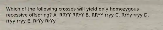 Which of the following crosses will yield only homozygous recessive offspring? A. RRYY RRYY B. RRYY rryy C. RrYy rryy D. rryy rryy E. RrYy RrYy