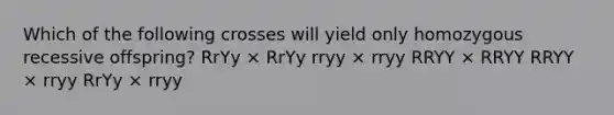 Which of the following crosses will yield only homozygous recessive offspring? RrYy × RrYy rryy × rryy RRYY × RRYY RRYY × rryy RrYy × rryy