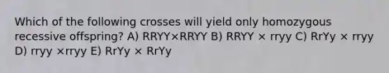 Which of the following crosses will yield only homozygous recessive offspring? A) RRYY×RRYY B) RRYY × rryy C) RrYy × rryy D) rryy ×rryy E) RrYy × RrYy