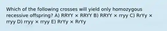 Which of the following crosses will yield only homozygous recessive offspring? A) RRYY × RRYY B) RRYY × rryy C) RrYy × rryy D) rryy × rryy E) RrYy × RrYy