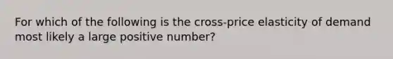 For which of the following is the cross-price elasticity of demand most likely a large positive number?