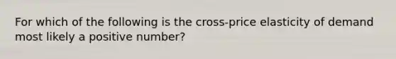 For which of the following is the cross-price elasticity of demand most likely a positive number?