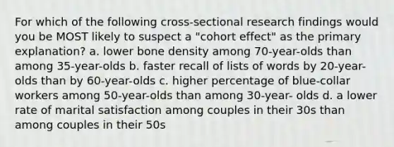 For which of the following cross-sectional research findings would you be MOST likely to suspect a "cohort effect" as the primary explanation? a. lower bone density among 70-year-olds than among 35-year-olds b. faster recall of lists of words by 20-year-olds than by 60-year-olds c. higher percentage of blue-collar workers among 50-year-olds than among 30-year- olds d. a lower rate of marital satisfaction among couples in their 30s than among couples in their 50s