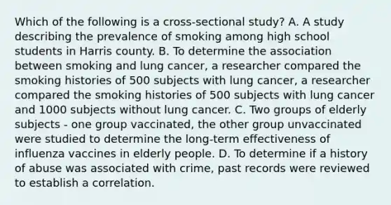 Which of the following is a cross-sectional study? A. A study describing the prevalence of smoking among high school students in Harris county. B. To determine the association between smoking and lung cancer, a researcher compared the smoking histories of 500 subjects with lung cancer, a researcher compared the smoking histories of 500 subjects with lung cancer and 1000 subjects without lung cancer. C. Two groups of elderly subjects - one group vaccinated, the other group unvaccinated were studied to determine the long-term effectiveness of influenza vaccines in elderly people. D. To determine if a history of abuse was associated with crime, past records were reviewed to establish a correlation.