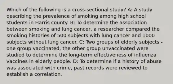 Which of the following is a cross-sectional study? A: A study describing the prevalence of smoking among high school students in Harris county. B: To determine the association between smoking and lung cancer, a researcher compared the smoking histories of 500 subjects with lung cancer and 1000 subjects without lung cancer. C: Two groups of elderly subjects - one group vaccinated, the other group unvaccinated were studied to determine the long-term effectiveness of influenza vaccines in elderly people. D: To determine if a history of abuse was associated with crime, past records were reviewed to establish a correlation.