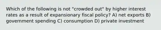 Which of the following is not "crowded out" by higher interest rates as a result of expansionary fiscal policy? A) net exports B) government spending C) consumption D) private investment