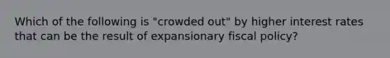 Which of the following is​ "crowded out" by higher interest rates that can be the result of expansionary fiscal​ policy?