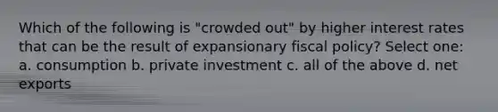 Which of the following is "crowded out" by higher interest rates that can be the result of expansionary fiscal policy? Select one: a. consumption b. private investment c. all of the above d. net exports