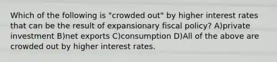 Which of the following is "crowded out" by higher interest rates that can be the result of expansionary fiscal policy? A)private investment B)net exports C)consumption D)All of the above are crowded out by higher interest rates.