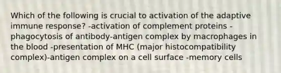 Which of the following is crucial to activation of the adaptive immune response? -activation of complement proteins -phagocytosis of antibody-antigen complex by macrophages in the blood -presentation of MHC (major histocompatibility complex)-antigen complex on a cell surface -memory cells