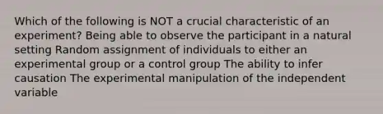 Which of the following is NOT a crucial characteristic of an experiment? Being able to observe the participant in a natural setting Random assignment of individuals to either an experimental group or a control group The ability to infer causation The experimental manipulation of the independent variable