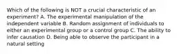 Which of the following is NOT a crucial characteristic of an experiment? A. The experimental manipulation of the independent variable B. Random assignment of individuals to either an experimental group or a control group C. The ability to infer causation D. Being able to observe the participant in a natural setting