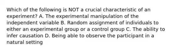 Which of the following is NOT a crucial characteristic of an experiment? A. The experimental manipulation of the independent variable B. Random assignment of individuals to either an experimental group or a control group C. The ability to infer causation D. Being able to observe the participant in a natural setting