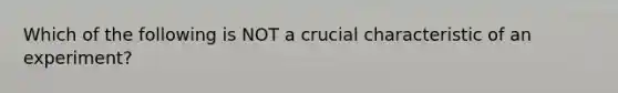 Which of the following is NOT a crucial characteristic of an experiment?