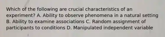 Which of the following are crucial characteristics of an experiment? A. Ability to observe phenomena in a natural setting B. Ability to examine associations C. Random assignment of participants to conditions D. Manipulated independent variable