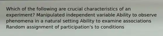 Which of the following are crucial characteristics of an experiment? Manipulated independent variable Ability to observe phenomena in a natural setting Ability to examine associations Random assignment of participation's to conditions