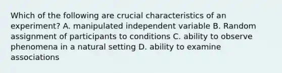 Which of the following are crucial characteristics of an experiment? A. manipulated independent variable B. Random assignment of participants to conditions C. ability to observe phenomena in a natural setting D. ability to examine associations