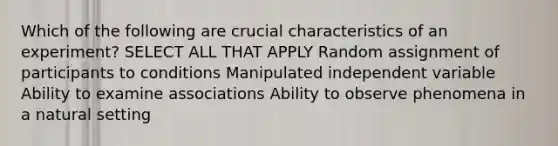 Which of the following are crucial characteristics of an experiment? SELECT ALL THAT APPLY Random assignment of participants to conditions Manipulated independent variable Ability to examine associations Ability to observe phenomena in a natural setting