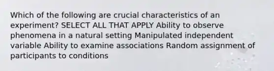 Which of the following are crucial characteristics of an experiment? SELECT ALL THAT APPLY Ability to observe phenomena in a natural setting Manipulated independent variable Ability to examine associations Random assignment of participants to conditions