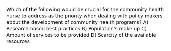 Which of the following would be crucial for the community health nurse to address as the priority when dealing with policy makers about the development of community health programs? A) Research-based best practices B) Population's make up C) Amount of services to be provided D) Scarcity of the available resources