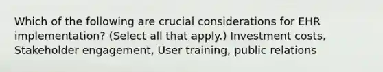 Which of the following are crucial considerations for EHR implementation? (Select all that apply.) Investment costs, Stakeholder engagement, User training, public relations