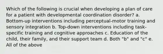 Which of the following is crucial when developing a plan of care for a patient with developmental coordination disorder? a. Bottom-up interventions including perceptual-motor training and sensory integration b. Top-down interventions including task-specific training and cognitive approaches c. Education of the child, their family, and their support team d. Both "b" and "c" e. All of the above