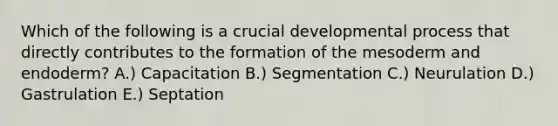 Which of the following is a crucial developmental process that directly contributes to the formation of the mesoderm and endoderm? A.) Capacitation B.) Segmentation C.) Neurulation D.) Gastrulation E.) Septation