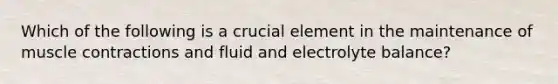 Which of the following is a crucial element in the maintenance of muscle contractions and fluid and electrolyte balance?