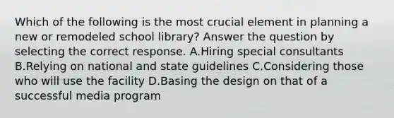 Which of the following is the most crucial element in planning a new or remodeled school library? Answer the question by selecting the correct response. A.Hiring special consultants B.Relying on national and state guidelines C.Considering those who will use the facility D.Basing the design on that of a successful media program