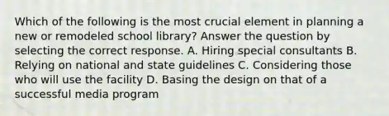 Which of the following is the most crucial element in planning a new or remodeled school library? Answer the question by selecting the correct response. A. Hiring special consultants B. Relying on national and state guidelines C. Considering those who will use the facility D. Basing the design on that of a successful media program