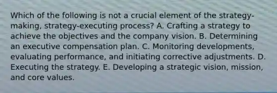 Which of the following is not a crucial element of the strategy-making, strategy-executing process? A. Crafting a strategy to achieve the objectives and the company vision. B. Determining an executive compensation plan. C. Monitoring developments, evaluating performance, and initiating corrective adjustments. D. Executing the strategy. E. Developing a strategic vision, mission, and core values.