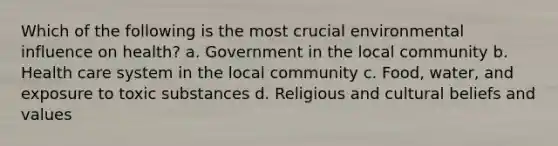 Which of the following is the most crucial environmental influence on health? a. Government in the local community b. Health care system in the local community c. Food, water, and exposure to toxic substances d. Religious and cultural beliefs and values