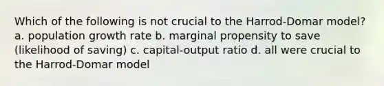 Which of the following is not crucial to the Harrod-Domar model? a. population growth rate b. marginal propensity to save (likelihood of saving) c. capital-output ratio d. all were crucial to the Harrod-Domar model