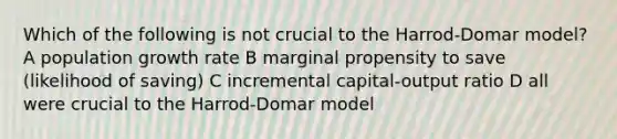 Which of the following is not crucial to the Harrod-Domar model? A population growth rate B marginal propensity to save (likelihood of saving) C incremental capital-output ratio D all were crucial to the Harrod-Domar model