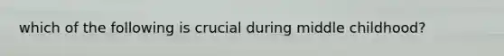 which of the following is crucial during middle childhood?