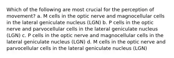 Which of the following are most crucial for the perception of movement? a. M cells in the optic nerve and magnocellular cells in the lateral geniculate nucleus (LGN) b. P cells in the optic nerve and parvocellular cells in the lateral geniculate nucleus (LGN) c. P cells in the optic nerve and magnocellular cells in the lateral geniculate nucleus (LGN) d. M cells in the optic nerve and parvocellular cells in the lateral geniculate nucleus (LGN)