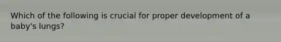 Which of the following is crucial for proper development of a baby's lungs?